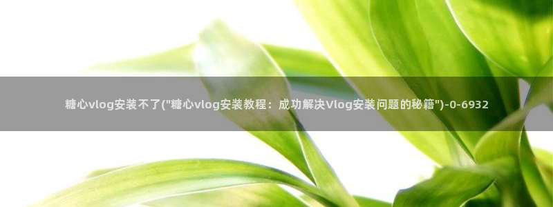 糖心官网现在是多少：糖心vlog安装不了(\